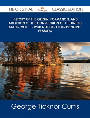 History of the Origin, Formation, and Adoption of the Constitution of the United States, Vol. 1 - With Notices of its Principle Framers - The Original Classic Edition【電子書籍】[ George Ticknor Curtis ]