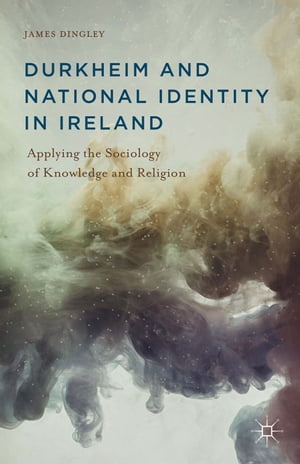 Durkheim and National Identity in Ireland Applying the Sociology of Knowledge and Religion【電子書籍】 J. Dingley