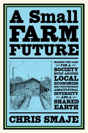 A Small Farm Future Making the Case for a Society Built Around Local Economies, Self-Provisioning, Agricultural Diversity and a Shared Earth【電子書籍】 Chris Smaje