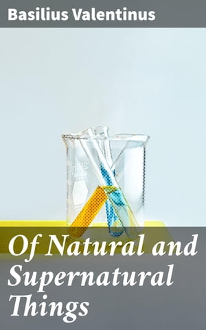 Of Natural and Supernatural Things Also of the first Tincture, Root, and Spirit of Metals and Minerals, how the same are Conceived, Generated, Brought forth, Changed, and Augmented【電子書籍】 Basilius Valentinus
