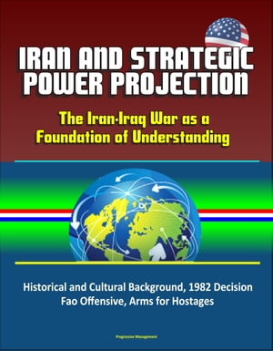 Iran and Strategic Power Projection: The Iran-Iraq War as a Foundation of Understanding - Historical and Cultural Background, 1982 Decision, Fao Offensive, Arms for Hostages【電子書籍】 Progressive Management