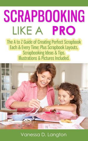 Scrapbooking Like A Pro: The A to Z Guide of Creating Perfect Scrapbook Each & Every Time, Scrapbook Layouts, Scrapbooking Ideas & Tips. Illustrations & Pictures Included【電子書籍】[ Vanessa D. Langton ]
