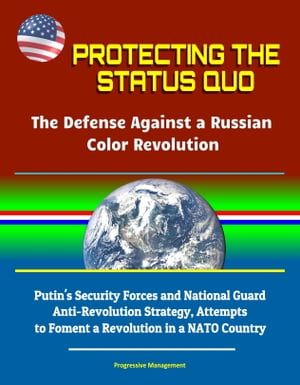 Protecting the Status Quo: The Defense Against a Russian Color Revolution - Putin's Security Forces and National Guard Anti-Revolution Strategy, Attempts to Foment a Revolution in a NATO Country【電子書籍】[ Progressive Management ]