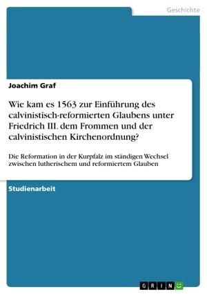 Wie kam es 1563 zur Einf?hrung des calvinistisch-reformierten Glaubens unter Friedrich III. dem Frommen und der calvinistischen Kirchenordnung? Die Reformation in der Kurpfalz im st?ndigen Wechsel zwischen lutherischem und reformiertem【電子書籍】