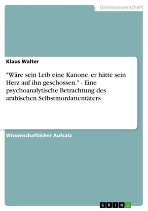 'W?re sein Leib eine Kanone, er h?tte sein Herz auf ihn geschossen.' - Eine psychoanalytische Betrachtung des arabischen Selbstmordattent?ters Eine psychoanalytische Betrachtung des arabischen Selbstmordattent?ters