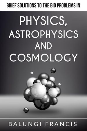 Brief Solutions to the Big Problems in Physics, Astrophysics and Cosmology Beyond Einstein【電子書籍】[ Balungi Francis ]