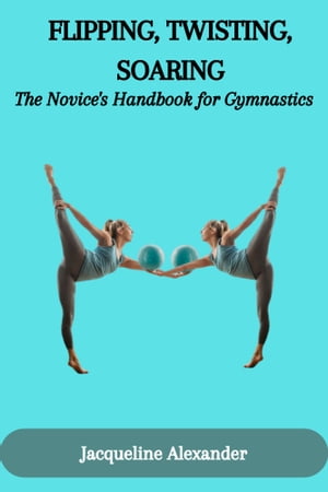 FLIPPING, TWISTING, SOARING: The Novice 039 s Handbook for Gymnastics【電子書籍】 Jacqueline Alexander