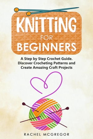 Knitting for Beginners: The Ultimate Craft Guide. Learn How to Knit Following Illustrated Practical Examples and Create Amazing Projects