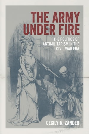 The Army under Fire The Politics of Antimilitarism in the Civil War Era【電子書籍】[ Dr. Cecily ..