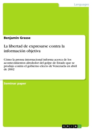 La libertad de expresarse contra la informaci?n objetiva C?mo la prensa internacional informa acerca de los acontecimientos alrededor del golpe de Estado que se produjo contra el gobierno electo de Venezuela en abril de 2002