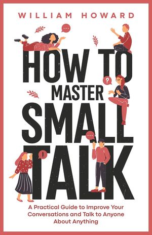 How to Master Small Talk: A Practical Guide to Improve Your Conversations and Talk to Anyone About Anything【電子書籍】[ William Howard ]