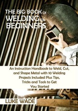 The Big Book of Welding for Beginners An Instruction Handbook to Weld, Cut, and Shape Metal with 10 Welding Projects Included Plus Tips, Tricks and Tools to Get You Started【電子書籍】[ Luke Wade ]