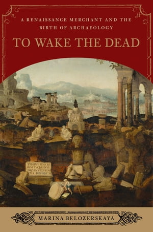 To Wake the Dead: A Renaissance Merchant and the Birth of Archaeology