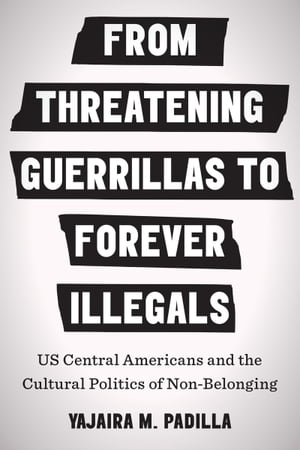 From Threatening Guerrillas to Forever Illegals US Central Americans and the Cultural Politics of Non-Belonging【電子書籍】[ Yajaira M. Padilla ]