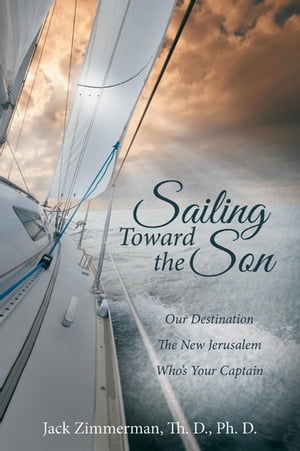 Sailing Toward the Son Our Destination the New Jerusalem Who 039 s Your Captain【電子書籍】 Jack Zimmerman Th. D. Ph. D.