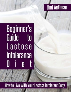 Beginner 039 s Guide to Lactose Intolerance Diet: How to Live With Your Lactose Intolerant Body【電子書籍】 Jimi Antiman