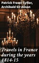 Travels in France during the years 1814-15 Comprising a residence at Paris, during the stay of the allied armies, and at Aix, at the period of the landing of Bonaparte, in two volumes【電子書籍】 Patrick Fraser Tytler