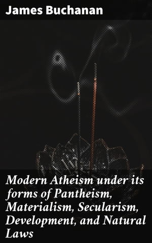 Modern Atheism under its forms of Pantheism, Materialism, Secularism, Development, and Natural Laws【電子書籍】 James Buchanan