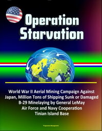 Operation Starvation: World War II Aerial Mining Campaign Against Japan, Million Tons of Shipping Sunk or Damaged, B-29 Minelaying by General LeMay, Air Force and Navy Cooperation, Tinian Island Base【電子書籍】[ Progressive Management ]