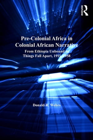 Pre-Colonial Africa in Colonial African Narratives From Ethiopia Unbound to Things Fall Apart, 1911 1958【電子書籍】 Donald R. Wehrs