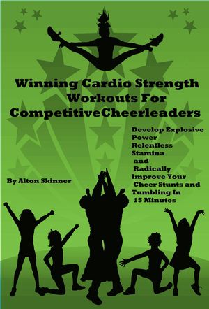 Winning Cardio Strength Workouts For Competitive Cheerleaders: Develop Explosive Power, Relentless Stamina and Radically Improve Your Cheer Stunts and Tumbling In 15 Minutes