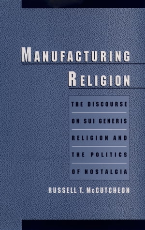 Manufacturing Religion The Discourse on Sui Generis Religion and the Politics of Nostalgia【電子書籍】 Russell T. McCutcheon