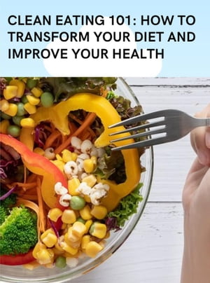 Clean Eating 101: How to Transform Your Diet and Improve Your Health