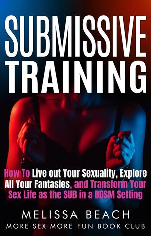 Submissive Training: How To Live out Your Sexuality, Explore All Your Fantasies, and Transform Your Sex Life as the SUB in a BDSM Setting