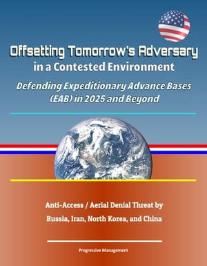 Offsetting Tomorrow's Adversary in a Contested Environment: Defending Expeditionary Advance Bases (EAB) in 2025 and Beyond - Anti-Access / Aerial Denial Threat by Russia, Iran, North Korea, and China【電子書籍】[ Progressive Management ]