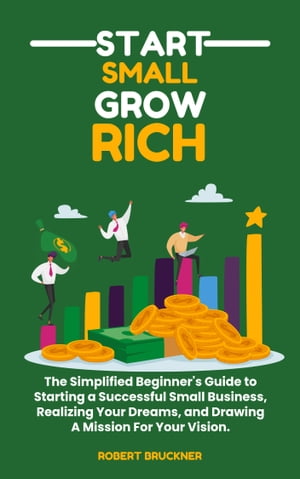 START SMALL GROW RICH The Simplified Beginner's Guide to Starting a Successful Business From Scratch, Realizing Your Dreams, and Drawing A Mission For Your Vision.【電子書籍】[ Robert Bruckner ]