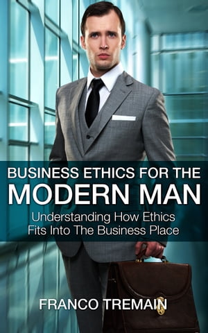 Business Ethics For The Modern Man: Understanding How Ethics Fit Into The Business Place