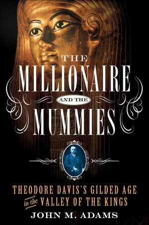 The Millionaire and the Mummies Theodore Davis’s Gilded Age in the Valley of the Kings