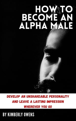 HOW TO BECOME AN ALPHA MALE Develop an Unshakeable Personality and Leave a Lasting Impression Wherever You Go【電子書籍】 Kimberly Owens