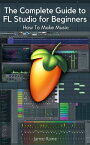 The Complete Guide to FL Studio for Beginners How To Make Music【電子書籍】[ Jamie Raine ]