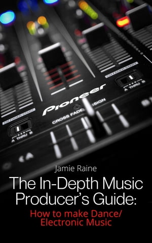 The In-Depth Music Producer 039 s Guide How To Make Dance/Electronic Music【電子書籍】 Jamie Raine