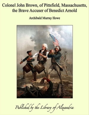 Colonel John Brown, of Pittsfield, Massachusetts, the Brave Accuser of Benedict Arnold【電子書籍】 Archibald Murray Howe