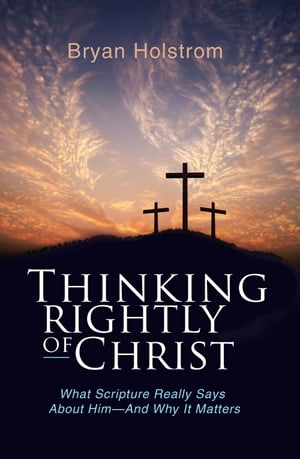 Thinking Rightly of Christ What Scripture Really Says About Him-And Why it Matters【電子書籍】 Bryan D. Holstrom