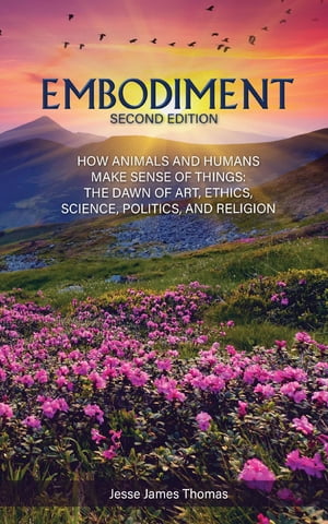 Embodiment: How Animals and Humans Make Sense of Things The Dawn of Art, Ethics, Science, Politics, and Religion【電子書籍】 Jesse James Thomas