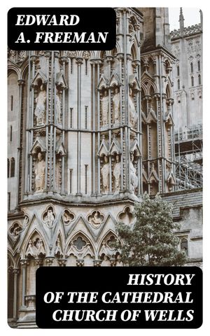 History of the Cathedral Church of Wells As Illustrating the History of the Cathedral Churches of the Old Foundation