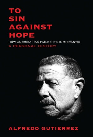 To Sin Against Hope How America Has Failed Its Immigrants: A Personal History【電子書籍】[ Alfredo Gutierrez ]