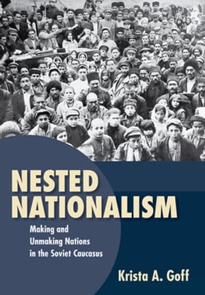 Nested Nationalism Making and Unmaking Nations in the Soviet Caucasus【電子書籍】 Krista A. Goff