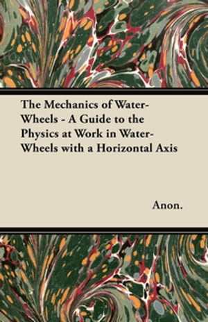 The Mechanics of Water-Wheels - A Guide to the Physics at Work in Water-Wheels with a Horizontal Axis