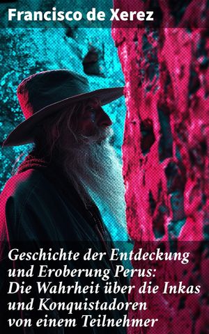 Geschichte der Entdeckung und Eroberung Perus: Die Wahrheit über die Inkas und Konquistadoren von einem Teilnehmer