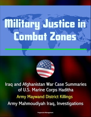 Military Justice in Combat Zones: Iraq and Afghanistan War Case Summaries of U.S. Marine Corps Haditha; Army Maywand District Killings, Army Mahmoudiyah Iraq, Investigations