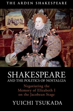 Shakespeare and the Politics of Nostalgia Negotiating the Memory of Elizabeth I on the Jacobean Stage【電子書籍】 Yuichi Tsukada