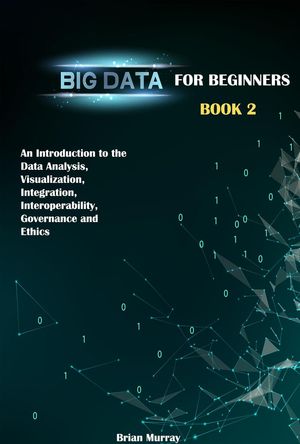 Big Data for Beginners: Book 2 - An Introduction to the Data Analysis, Visualization, Integration, Interoperability, Governance and Ethics【電子書籍】 Brian Murray