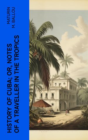 History of Cuba; or, Notes of a Traveller in the Tropics Being a Political, Hist...
