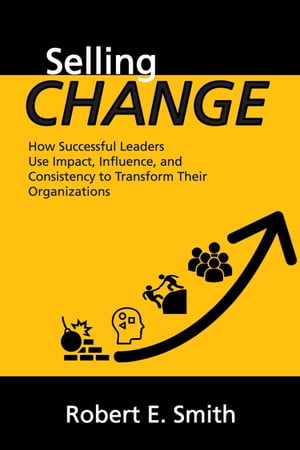Selling Change How Successful Leaders Use Impact, Influence, and Consistency to Transform Their Organizations