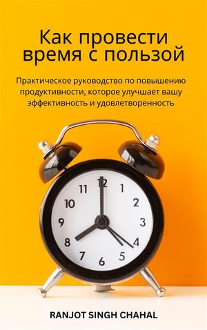 Как провести время с пользой: Практическое руководство по повышению продуктивности, которое улучшает вашу эффективность и удовлетворенность