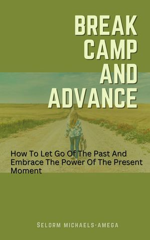 Break Camp And Advance: How To Let Go Of The Past And Embrace The Power Of The P...